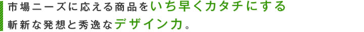 市場ニーズに応える商品をいち早くカタチにする斬新な発想と秀逸なデザイン力。