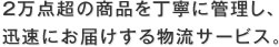 2万点超の商品を丁寧に管理し、迅速にお届けする物流サービス。