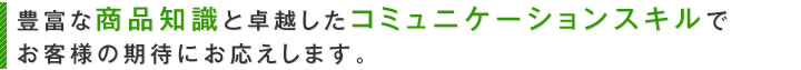 豊富な商品知識と卓越したコミュニケーションスキルでお客様の期待にお応えします。