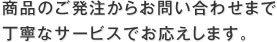 商品のご発注からお問い合わせまで丁寧なサービスでお応えします。